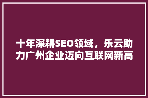 十年深耕SEO领域，乐云助力广州企业迈向互联网新高峰