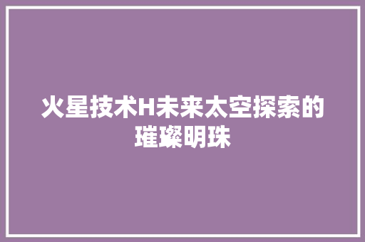 火星技术H未来太空探索的璀璨明珠