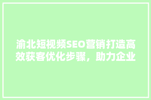渝北短视频SEO营销打造高效获客优化步骤，助力企业腾飞