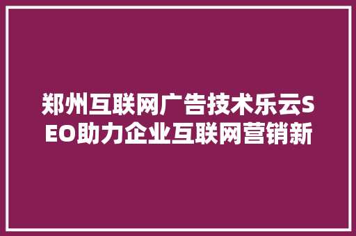 郑州互联网广告技术乐云SEO助力企业互联网营销新篇章