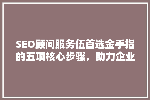 SEO顾问服务伍首选金手指的五项核心步骤，助力企业网站优化