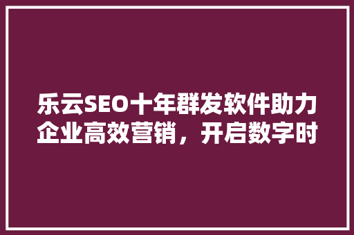 乐云SEO十年群发软件助力企业高效营销，开启数字时代营销新篇章