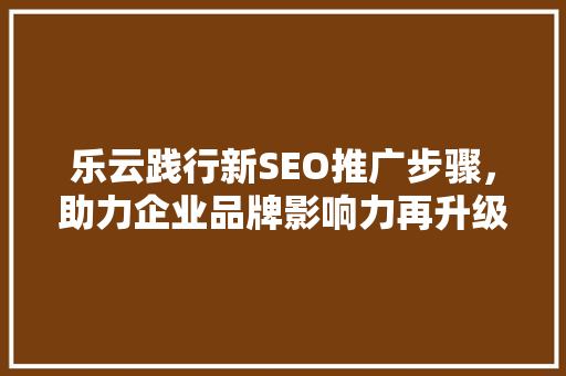 乐云践行新SEO推广步骤，助力企业品牌影响力再升级