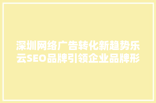 深圳网络广告转化新趋势乐云SEO品牌引领企业品牌形象升级