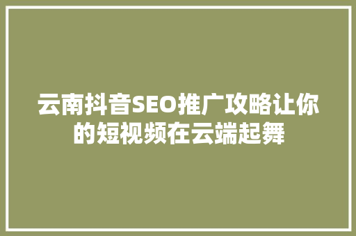 云南抖音SEO推广攻略让你的短视频在云端起舞