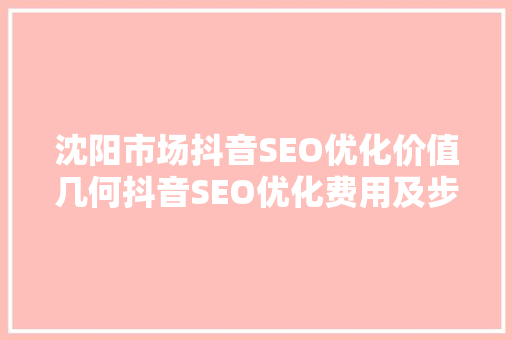 沈阳市场抖音SEO优化价值几何抖音SEO优化费用及步骤