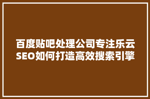 百度贴吧处理公司专注乐云SEO如何打造高效搜索引擎优化步骤