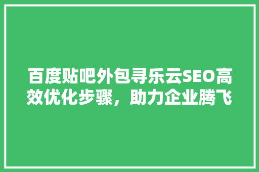 百度贴吧外包寻乐云SEO高效优化步骤，助力企业腾飞