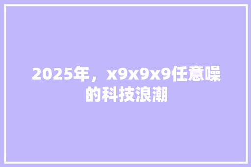2025年，x9x9x9任意噪的科技浪潮