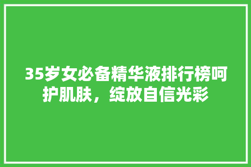 35岁女必备精华液排行榜呵护肌肤，绽放自信光彩