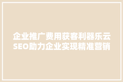 企业推广费用获客利器乐云SEO助力企业实现精准营销