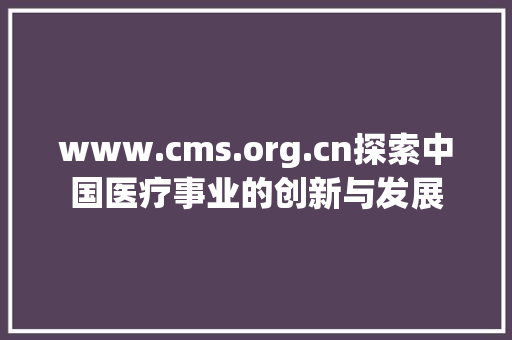 www.cms.org.cn探索中国医疗事业的创新与发展