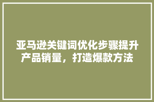 亚马逊关键词优化步骤提升产品销量，打造爆款方法