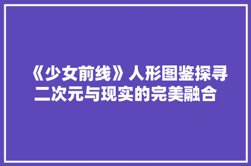 《少女前线》人形图鉴探寻二次元与现实的完美融合