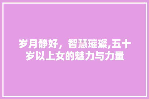 岁月静好，智慧璀璨,五十岁以上女的魅力与力量
