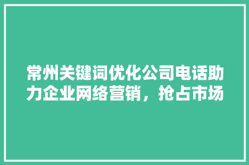 常州关键词优化公司电话助力企业网络营销，抢占市场先机