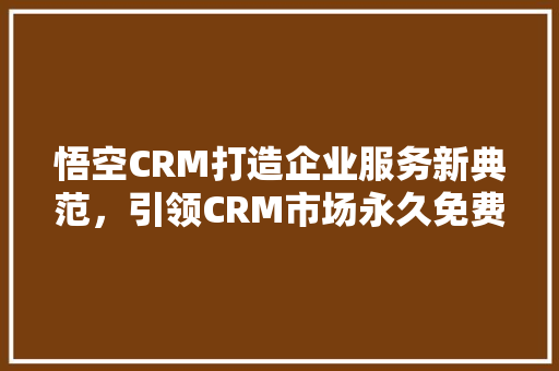 悟空CRM打造企业服务新典范，引领CRM市场永久免费潮流