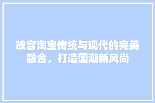 故宫淘宝传统与现代的完美融合，打造国潮新风尚