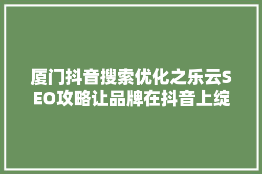 厦门抖音搜索优化之乐云SEO攻略让品牌在抖音上绽放光彩