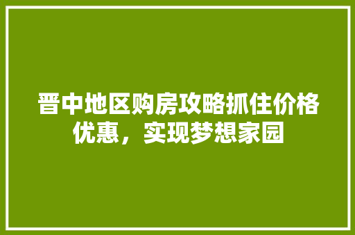 晋中地区购房攻略抓住价格优惠，实现梦想家园
