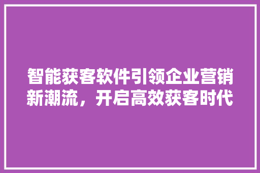 智能获客软件引领企业营销新潮流，开启高效获客时代