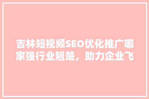 吉林短视频SEO优化推广哪家强行业翘楚，助力企业飞跃