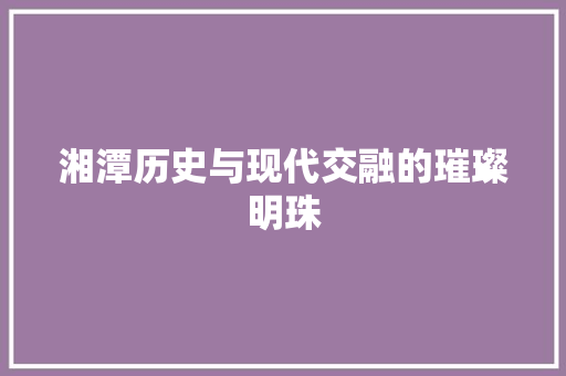 湘潭历史与现代交融的璀璨明珠