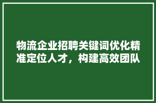 物流企业招聘关键词优化精准定位人才，构建高效团队