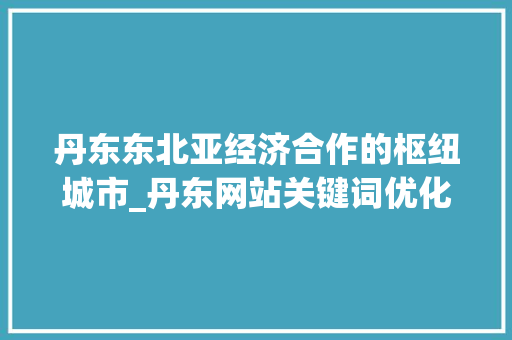 丹东东北亚经济合作的枢纽城市_丹东网站关键词优化