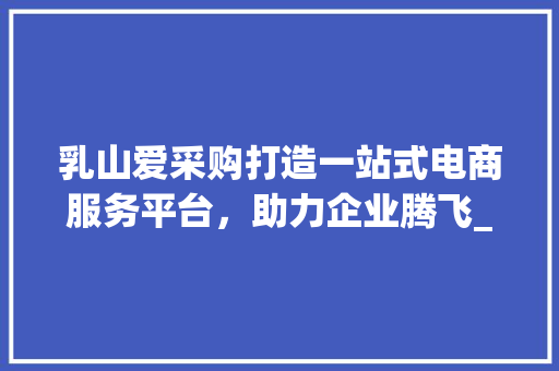 乳山爱采购打造一站式电商服务平台，助力企业腾飞_乳山爱采购关键词优化
