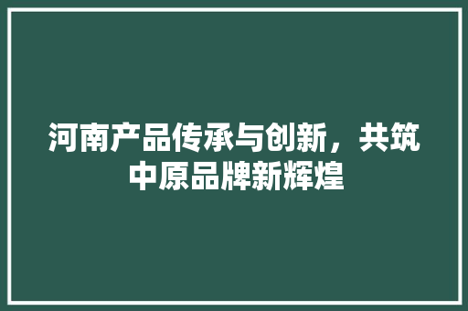 河南产品传承与创新，共筑中原品牌新辉煌