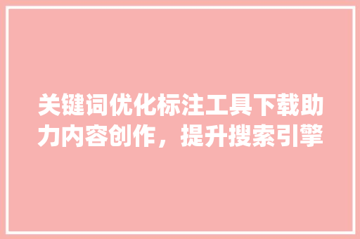 关键词优化标注工具下载助力内容创作，提升搜索引擎排名_关键词优化标注工具下载