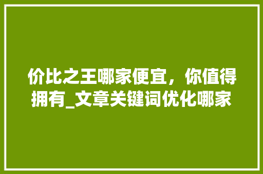 价比之王哪家便宜，你值得拥有_文章关键词优化哪家便宜