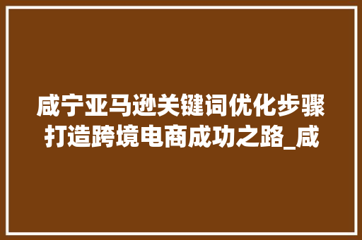 咸宁亚马逊关键词优化步骤打造跨境电商成功之路_咸宁amazon关键词优化