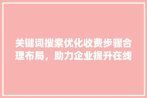 关键词搜索优化收费步骤合理布局，助力企业提升在线竞争力_关键词搜索优化怎么收费