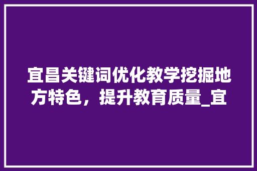 宜昌关键词优化教学挖掘地方特色，提升教育质量_宜昌关键词优化教学