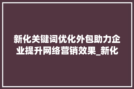 新化关键词优化外包助力企业提升网络营销效果_新化关键词优化外包