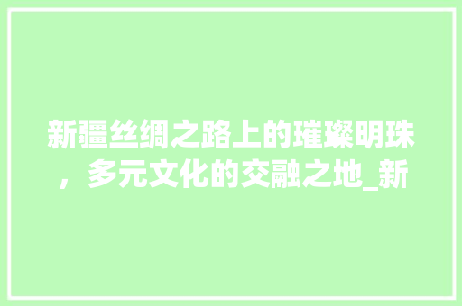 新疆丝绸之路上的璀璨明珠，多元文化的交融之地_新疆关键词优化运营
