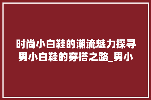 时尚小白鞋的潮流魅力探寻男小白鞋的穿搭之路_男小白鞋关键词优化