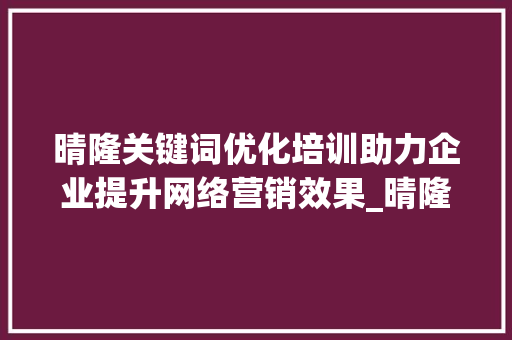 晴隆关键词优化培训助力企业提升网络营销效果_晴隆关键词优化培训