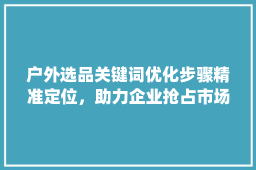 户外选品关键词优化步骤精准定位，助力企业抢占市场先机_户外选品关键词优化方法