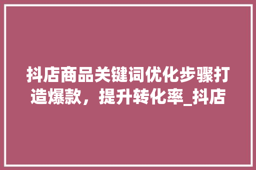 抖店商品关键词优化步骤打造爆款，提升转化率_抖店商品关键词优化