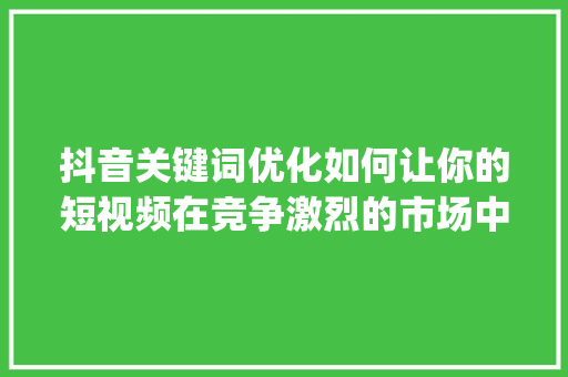 抖音关键词优化如何让你的短视频在竞争激烈的市场中脱颖而出_抖音关键词优化方式