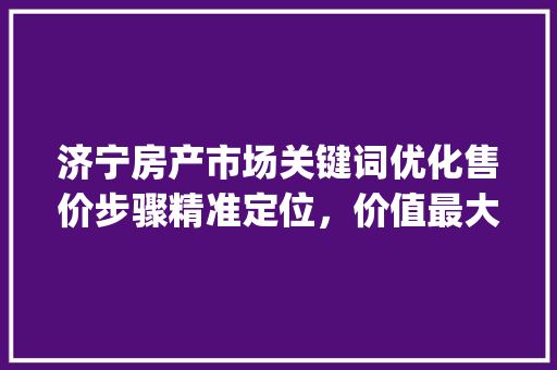济宁房产市场关键词优化售价步骤精准定位，价值最大化_济宁关键词优化售价