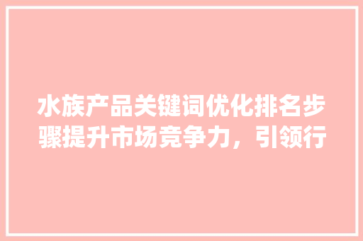 水族产品关键词优化排名步骤提升市场竞争力，引领行业新潮流_水族产品关键词优化排名