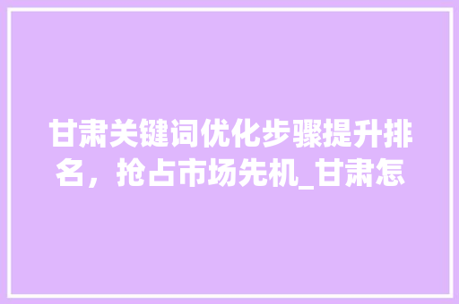 甘肃关键词优化步骤提升排名，抢占市场先机_甘肃怎样优化关键词排名