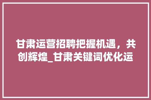 甘肃运营招聘把握机遇，共创辉煌_甘肃关键词优化运营招聘