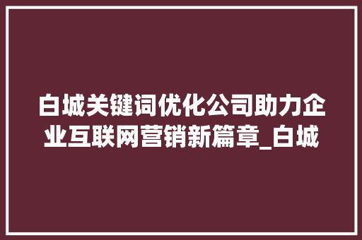 白城关键词优化公司助力企业互联网营销新篇章_白城关键词优化公司