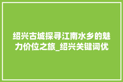 绍兴古城探寻江南水乡的魅力价位之旅_绍兴关键词优化价位