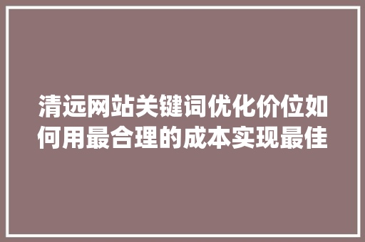 清远网站关键词优化价位如何用最合理的成本实现最佳效果_清远网站关键词优化价位